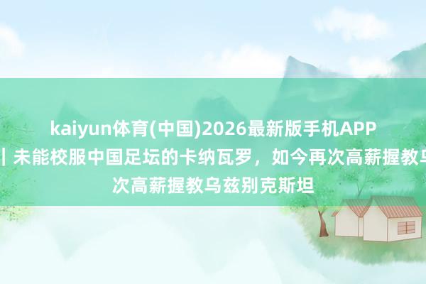 kaiyun体育(中国)2026最新版手机APP下载 宇宙杯｜未能校服中国足坛的卡纳瓦罗，如今再次高薪握教乌兹别克斯坦