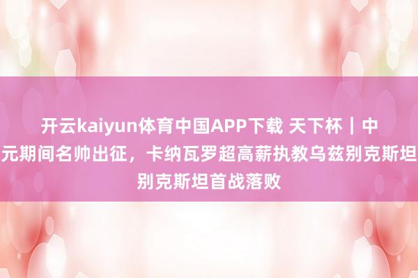 开云kaiyun体育中国APP下载 天下杯｜中国足球金元期间名帅出征，卡纳瓦罗超高薪执教乌兹别克斯坦首战落败