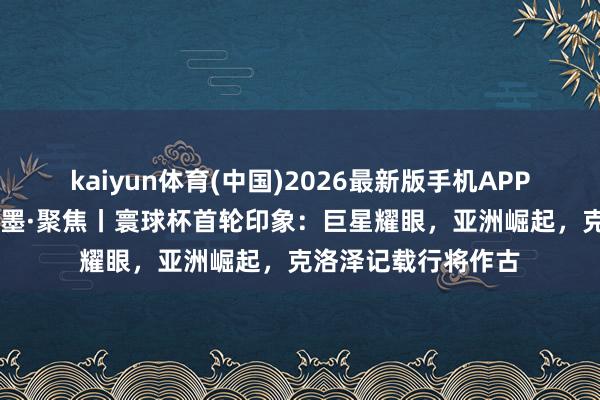 kaiyun体育(中国)2026最新版手机APP下载 碰杯好意思加墨·聚焦丨寰球杯首轮印象：巨星耀眼，亚洲崛起，克洛泽记载行将作古