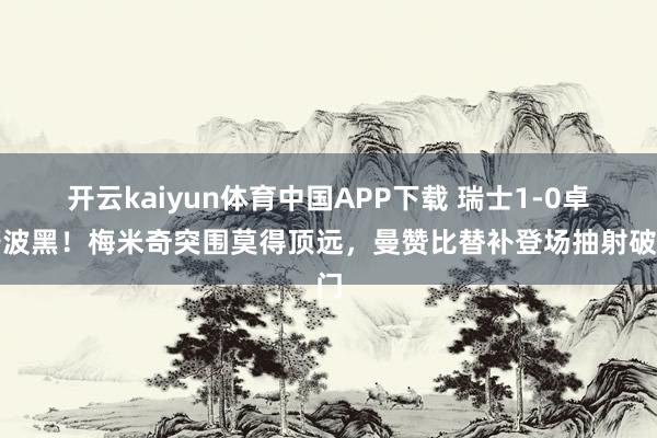 开云kaiyun体育中国APP下载 瑞士1-0卓著波黑!梅米奇突围莫得顶远,曼赞比替补登场抽射破门