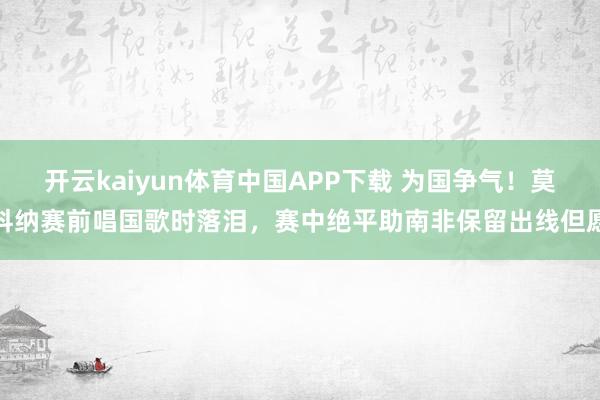 开云kaiyun体育中国APP下载 为国争气！莫科纳赛前唱国歌时落泪，赛中绝平助南非保留出线但愿