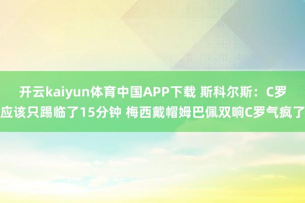 开云kaiyun体育中国APP下载 斯科尔斯：C罗应该只踢临了15分钟 梅西戴帽姆巴佩双响C罗气疯了