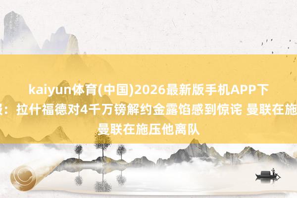 kaiyun体育(中国)2026最新版手机APP下载 太阳报:拉什福德对4千万镑解约金露馅感到惊诧 曼联在施压他离队