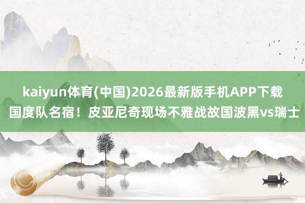 kaiyun体育(中国)2026最新版手机APP下载 国度队名宿！皮亚尼奇现场不雅战故国波黑vs瑞士