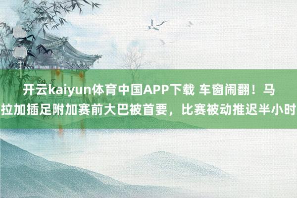 开云kaiyun体育中国APP下载 车窗闹翻!马拉加插足附加赛前大巴被首要,比赛被动推迟半小时