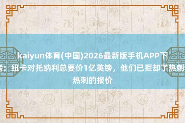 kaiyun体育(中国)2026最新版手机APP下载 记者:纽卡对托纳利总要价1亿英镑,他们已拒却了热刺的报价